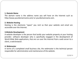 Basic Website Requirements
1. Domain Name
The domain name is the address name you will have on the Internet such as
http://www.yourdomainname.com/ or yourdomainname.com.
2. Website Hosting
Hosting is the electronic "space" you rent so that your website and email are
accessible over the Internet.
3.Website Development
A website developer is the person that builds your website property at your hosting
provider. software developer who is specifically engaged in the development of
World Wide Web applications, that are run over the Internet from a web server to a
client, a web browser.
4. Webmaster
In terms of a completed small business site, the webmaster is the technical person
responsible for administration and maintenance of the website.
02/08/14

 