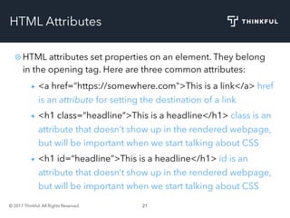 © 2017 Thinkful. All Rights Reserved. 21
HTML Attributes
HTML attributes set properties on an element. They belong
in the opening tag. Here are three common attributes:
<a href=“https://somewhere.com">This is a link</a> href
is an attribute for setting the destination of a link
<h1 class=“headline”>This is a headline</h1> class is an
attribute that doesn’t show up in the rendered webpage,
but will be important when we start talking about CSS
<h1 id=“headline”>This is a headline</h1> id is an
attribute that doesn’t show up in the rendered webpage,
but will be important when we start talking about CSS
 