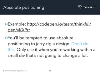 © 2017 Thinkful. All Rights Reserved. 42
Absolute positioning
Example: http://codepen.io/team/thinkful/
pen/vKXPrr
You’ll be tempted to use absolute
positioning to jerry-rig a design. Don’t do
this. Only use it when you’re working within a
small div that’s not going to change a lot.
 
