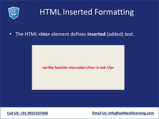 HTML Inserted Formatting
• The HTML <ins> element defines inserted (added) text.
Call US: +91-9915337448 Email Us: info@webtechlearning.com
<p>My favorite <ins>color</ins> is red.</p>
 