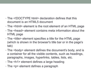 • The <!DOCTYPE html> declaration defines that this
document is an HTML5 document
• The <html> element is the root element of an HTML page
• The <head> element contains meta information about the
HTML page
• The <title> element specifies a title for the HTML page
(which is shown in the browser's title bar or in the page's
tab)
• The <body> element defines the document's body, and is
a container for all the visible contents, such as headings,
paragraphs, images, hyperlinks, tables, lists, etc.
• The <h1> element defines a large heading
• The <p> element defines a paragraph
 