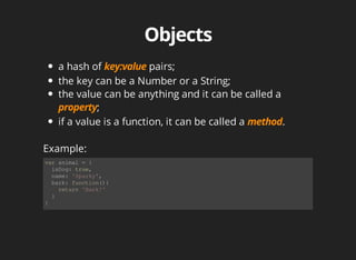 var	animal	=	{
		isDog:	true,
		name:	'Sparky',
		bark:	function(){
				return	'Bark!'
		}
}	
a	hash	of	 	pairs;
the	key	can	be	a	Number	or	a	String;
the	value	can	be	anything	and	it	can	be	called	a
;
if	a	value	is	a	function,	it	can	be	called	a	 .
Example:
 