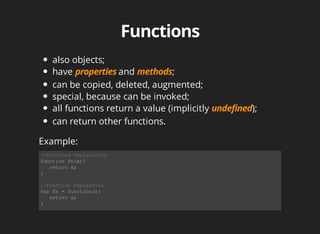also	objects;
have	 and	 ;
can	be	copied,	deleted,	augmented;
special,	because	can	be	invoked;
all	functions	return	a	value	(implicitly	 );
can	return	other	functions.
//Function	Declaration
function	fn(x){
			return	x;
}
//Function	Expression
var	fn	=	function(){
			return	x;
}
Example:
 