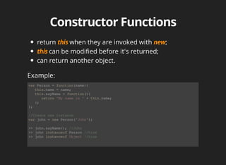 return	 when	they	are	invoked	with	 ;
can	be	modified	before	it's	returned;
can	return	another	object.
var	Person	=	function(name){
			this.name	=	name;
			this.sayName	=	function(){
						return	'My	name	is	'	+	this.name;
			};
};
//Create	new	instance
var	john	=	new	Person('John');
>>	john.sayName();	//John
>>	john	instanceof	Person	//true
>>	john	instanceof	Object	//true
Example:
 