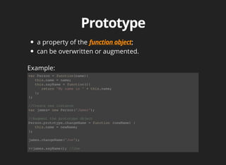 a	property	of	the	 ;
can	be	overwritten	or	augmented.
var	Person	=	function(name){
			this.name	=	name;
			this.sayName	=	function(){
						return	'My	name	is	'	+	this.name;
			};
};
//Create	new	instance
var	james=	new	Person('James');
//Augment	the	prototype	object
Person.prototype.changeName	=	function	(newName)	{
			this.name	=	newName;
};
james.changeName('Joe');
>>james.sayName();	//Joe
Example:
 