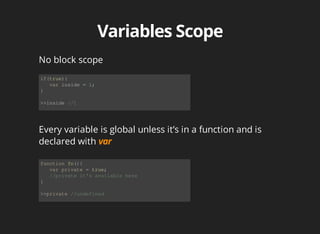 No	block	scope
if(true){
			var	inside	=	1;
}
>>inside	//1
Every	variable	is	global	unless	it’s	in	a	function	and	is
declared	with	
function	fn(){
			var	private	=	true;
			//private	it's	available	here
}
>>private	//undefined
 