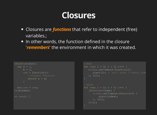 Closures	are	 that	refer	to	independent	(free)
variables.;
In	other	words,	the	function	defined	in	the	closure
' '	the	environment	in	which	it	was	created.	
(function(win){
		var	a	=	1,	
						b	=	2,
						sum	=	function(){
									//Closure	Function
									return	a	+	b;	
						}
		win.sum	=	sum;
})(window);
>>	sum()//3
//bad
for	(var	i	=	0;	i	<	5;	i++)	{	
			window.setTimeout(function(){	
						alert(i);	//	will	alert	5	every	time
			},	200);	
}	
//good
for	(var	i	=	0;	i	<	5;	i++)	{	
			(function(index)	{
						window.setTimeout(function()	{
										alert(index);	
						},	100);
			})(i);
}
 