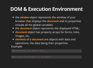 the	 object	represents	the	window	of	your
browser	that	displays	the	 and	its	properties
include	all	the	global	variables;
the	 object	represents	the	displayed	HTML;
object	has	property	arrays	for	forms,	links,
images,	etc.	
of	a	 are	objects	with	data	and
operations,	the	data	being	their	properties.
<img	src="myImage.jpg"	alt="my	image">
img	=	{	src:	"myImage.jpg",	alt:	"my	image"	}
Example:
 