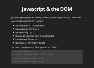 Javascript	possesses	incredibly	power,	it	can	manipulate	the	DOM	after
a	page	has	already	been	loaded
It	can	change	HTML	Elements
It	can	change	Attributes
It	can	modify	CSS
It	can	add	new	Elements	and	Attributes
It	can	delete	Elements
It	can	react	to	Events	in	a	page
document.getElementById("id");
document.getElementsByClassName("class_name");
document.getElementsByName("name");
document.getElementsByTag("tag_name");
So,	how	does	Javascript	Manipulate	the	DOM?
 