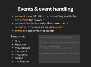 an	 is	a	notification	that	something	specific	has
occurred	in	the	browser
an	 	is	a	script	that	is	executed	in
response	to	the	appearance	of	an	
are	also	JavaScript	objects
Event	types:
click
keydown
mousedown
mouseout
mouseover
submit
much	more
<!--	HTML	-->
<button	id="myButton">Click	me</button>
//Js
var	element	=	document.getElementById('myButton');
function	eventHandler(){
				alert('You	have	clicked	the	button');
}
element.addEventListener('click',	eventHandler);
 
