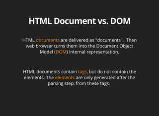HTML	documents	are	delivered	as	"documents".		Then
web	browser	turns	them	into	the	Document	Object
Model	(DOM)	internal	representation.
HTML	documents	contain	tags,	but	do	not	contain	the
elements.	The	elements	are	only	generated	after	the
parsing	step,	from	these	tags.	
 