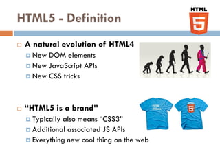 HTML5 - Definition
   A natural evolution of HTML4
     New DOM elements
     New JavaScript APIs
     New CSS tricks




   “HTML5 is a brand”
     Typicallyalso means “CSS3”
     Additional associated JS APIs
     Everything new cool thing on the web
 