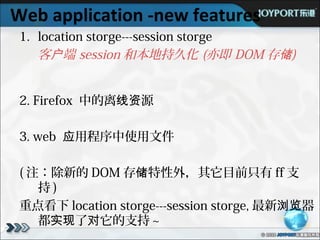 Web application -new features
 1. location storge---session storge
    客户端 session 和本地持久化 (亦即 DOM 存储)


 2. Firefox 中的离线资源

 3. web 应用程序中使用文件

 ( 注：除新的 DOM 存储特性外，其它目前只有 ff 支
    持)
 重点看下 location storge---session storge, 最新浏览器
    都实现了对它的支持 ~
 