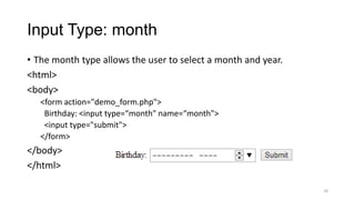 Input Type: month
• The month type allows the user to select a month and year.
<html>
<body>
<form action="demo_form.php">
Birthday: <input type=“month" name=“month">
<input type="submit">
</form>

</body>
</html>
18

 