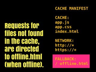 CACHE MANIFEST

                  CACHE:
                  app.js
Requests for      app.css

files not found   index.html

in the cache,     NETWORK:
                  http://*
are directed      https://*

to offline.html   FALLBACK:
(when offline).   / offline.html
 