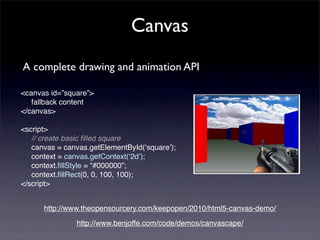 Canvas
A complete drawing and animation API

<canvas id=”square”>
   fallback content
</canvas>

<script>
   // create basic ﬁlled square
   canvas = canvas.getElementById(ʻsquareʼ);
   context = canvas.getContext(ʻ2dʼ);
   context.ﬁllStyle = “#000000”;
   context.ﬁllRect(0, 0, 100, 100);
</script>


      http://www.theopensourcery.com/keepopen/2010/html5-canvas-demo/
               http://www.benjoffe.com/code/demos/canvascape/
 
