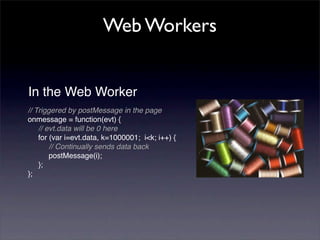 Web Workers


In the Web Worker
// Triggered by postMessage in the page
onmessage = function(evt) {
    // evt.data will be 0 here
    for (var i=evt.data, k=1000001; i<k; i++) {
        // Continually sends data back
        postMessage(i);
    };
};
 