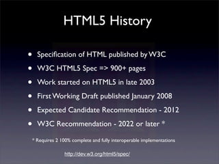 HTML5 History

•   Speciﬁcation of HTML published by W3C

•   W3C HTML5 Spec => 900+ pages

•   Work started on HTML5 in late 2003

•   First Working Draft published January 2008

•   Expected Candidate Recommendation - 2012

•   W3C Recommendation - 2022 or later *

* Requires 2 100% complete and fully interoperable implementations

              http://dev.w3.org/html5/spec/
 