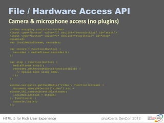 File / Hardware Access API
Camera & microphone access (no plugins)
<video autoplay controls></video>
<input type="button" value="?" onclick="record(this)" id="start">
<input type="button" value="?" onclick="stop(this)" id="stop"
disabled>
var localMediaStream, recorder;

var record = function(button) {
  recorder = mediaStream.recorder();
};

var stop = function(button) {
  mediaStream.stop();
  recorder.getRecordedData(function(blob) {
    // Upload blob using XHR2.
  });
};

window.navigator.getUserMedia('video', function(stream) {
  document.querySelector('video').src =
window.URL.createObjectURL(stream);
  localMediaStream = stream;
}, function(e) {
  console.log(e);
});
 