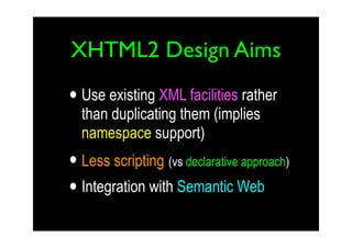 XHTML2 Design Aims

• Use existing XML facilities rather
  than duplicating them (implies
  namespace support)
• Less scripting (vs declarative approach)
• Integration with Semantic Web
 