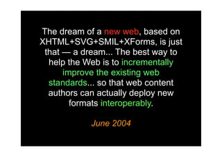 The dream of a new web, based on
XHTML+SVG+SMIL+XForms, is just
 that — a dream... The best way to
  help the Web is to incrementally
      improve the existing web
  standards... so that web content
  authors can actually deploy new
        formats interoperably.

            June 2004
 