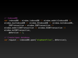 // IndexedDB
var indexedDB = window.indexedDB || window.webkitIndexedDB ||
window.mozIndexedDB || window.OIndexedDB || window.msIndexedDB,
    IDBTransaction = window.IDBTransaction ||
window.webkitIDBTransaction || window.OIDBTransaction ||
window.msIDBTransaction,
    dbVersion = 1;

// Create/open database
var request = indexedDB.open("elephantFiles", dbVersion);
 