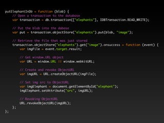 putElephantInDb = function (blob) {
    // Open a transaction to the database
    var transaction = db.transaction(["elephants"], IDBTransaction.READ_WRITE);

     // Put the blob into the dabase
     var put = transaction.objectStore("elephants").put(blob, "image");

     // Retrieve the file that was just stored
     transaction.objectStore("elephants").get("image").onsuccess = function (event) {
         var imgFile = event.target.result;

          // Get window.URL object
          var URL = window.URL || window.webkitURL;

          // Create and revoke ObjectURL
          var imgURL = URL.createObjectURL(imgFile);

          // Set img src to ObjectURL
          var imgElephant = document.getElementById("elephant");
          imgElephant.setAttribute("src", imgURL);

          // Revoking ObjectURL
          URL.revokeObjectURL(imgURL);
     };
};
 