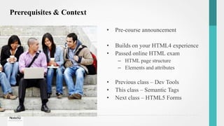 Prerequisites & Context
• Pre-course announcement
• Builds on your HTML4 experience
• Passed online HTML exam
– HTML page structure
– Elements and attributes
• Previous class – Dev Tools
• This class – Semantic Tags
• Next class – HTML5 Forms
 