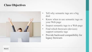 Class Objectives
• Tell why semantic tags are a big
deal
• Know when to use semantic tags on
your Web page
• Inspect semantic tags to a Web page
• Find which browsers (devices)
support semantic tags
• Provide backward compatibility for
legacy browsers
 