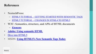 References
• NextechPress:
– HTML5 TUTORIAL – GETTING STARTED WITH SEMANTIC TAGS
– HTML5 TUTORIAL – CHANGES IN HTML4 TO HTML5
• W3C: Semantics, structure, and APIs of HTML documents
– Elements
• Adobe: Using semantic HTML
• Dive into HTML5
• MSDN: Using HTML5's New Semantic Tags Today
 