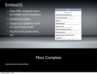 EmbedJS
                 Dojo APIs, stripped down
                 for mobile and embedded
                 Started by Uxebu
                 Target each platform with
                 its native look & feel
                 TouchScroll, geolocation,
                 etc.




                                             Most Complete
        http://github.com/uxebu/embedjs/


       © SitePen, Inc. All Rights Reserved

Sunday, October 17, 2010
 
