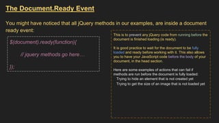 The Document.Ready Event
You might have noticed that all jQuery methods in our examples, are inside a document
ready event:
$(document).ready(function){
// jquery methods go here…
});
This is to prevent any jQuery code from running before the
document is finished loading (is ready).
It is good practice to wait for the document to be fully
loaded and ready before working with it. This also allows
you to have your JavaScript code before the body of your
document, in the head section.
Here are some examples of actions that can fail if
methods are run before the document is fully loaded:
Trying to hide an element that is not created yet
Trying to get the size of an image that is not loaded yet
 