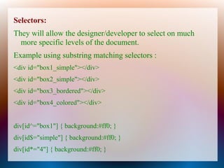 Selectors:
They will allow the designer/developer to select on much
  more specific levels of the document.
Example using substring matching selectors :
<div id="box1_simple"></div>
<div id="box2_simple"></div>
<div id="box3_bordered"></div>
<div id="box4_colored"></div>


div[id^="box1"] { background:#ff0; }
div[id$="simple"] { background:#ff0; }
div[id*="4"] { background:#ff0; }
 