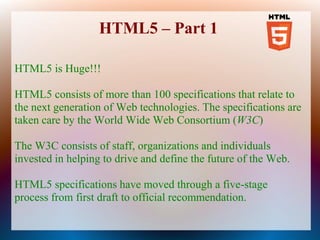 HTML5 – Part 1

HTML5 is Huge!!!

HTML5 consists of more than 100 specifications that relate to
the next generation of Web technologies. The specifications are
taken care by the World Wide Web Consortium (W3C)

The W3C consists of staff, organizations and individuals
invested in helping to drive and define the future of the Web.

HTML5 specifications have moved through a five-stage
process from first draft to official recommendation.
 