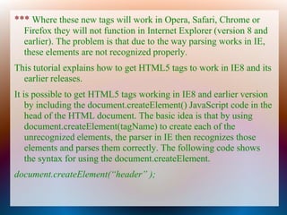 *** Where these new tags will work in Opera, Safari, Chrome or
  Firefox they will not function in Internet Explorer (version 8 and
  earlier). The problem is that due to the way parsing works in IE,
  these elements are not recognized properly.
This tutorial explains how to get HTML5 tags to work in IE8 and its
  earlier releases.
It is possible to get HTML5 tags working in IE8 and earlier version
    by including the document.createElement() JavaScript code in the
    head of the HTML document. The basic idea is that by using
    document.createElement(tagName) to create each of the
    unrecognized elements, the parser in IE then recognizes those
    elements and parses them correctly. The following code shows
    the syntax for using the document.createElement.
document.createElement(“header” );
 