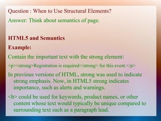 Question : When to Use Structural Elements?
Answer: Think about semantics of page.


HTML5 and Semantics
Example:
Contain the important text with the strong element:
<p><strong>Registration is required</strong> for this event.</p>
In previous versions of HTML, strong was used to indicate
   strong emphasis. Now, in HTML5 strong indicates
   importance, such as alerts and warnings.
<b> could be used for keywords, product names, or other
  content whose text would typically be unique compared to
  surrounding text such as a paragraph lead.
 