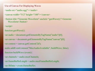 Use of Canvas For Displaying Waves
<audio src="audio.ogg"></audio>
<canvas width="512" height="100"></canvas>
<button title="Generate Waveform" onclick="genWave();">Generate
   Waveform</button>
<script>
function genWave(){
var audio = document.getElementsByTagName("audio")[0];
var canvas = document.getElementsByTagName("canvas")[0];
var context = canvas.getContext('2d');
audio.addEventListener("MozAudioAvailable", buildWave, false);
function buildWave (event){
var channels = audio.mozChannels;
var frameBufferLength = audio.mozFrameBufferLength;
var fbData = event.frameBuffer;
 