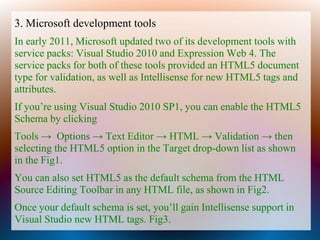 3. Microsoft development tools
In early 2011, Microsoft updated two of its development tools with
service packs: Visual Studio 2010 and Expression Web 4. The
service packs for both of these tools provided an HTML5 document
type for validation, as well as Intellisense for new HTML5 tags and
attributes.
If you’re using Visual Studio 2010 SP1, you can enable the HTML5
Schema by clicking
Tools → Options → Text Editor → HTML → Validation → then
selecting the HTML5 option in the Target drop-down list as shown
in the Fig1.
You can also set HTML5 as the default schema from the HTML
Source Editing Toolbar in any HTML file, as shown in Fig2.
Once your default schema is set, you’ll gain Intellisense support in
Visual Studio new HTML tags. Fig3.
 