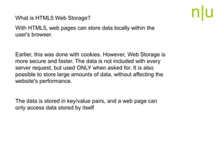 n|uWhat is HTML5 Web Storage?
With HTML5, web pages can store data locally within the
user's browser.
Earlier, this was done with cookies. However, Web Storage is
more secure and faster. The data is not included with every
server request, but used ONLY when asked for. It is also
possible to store large amounts of data, without affecting the
website's performance.
The data is stored in key/value pairs, and a web page can
only access data stored by itself
 