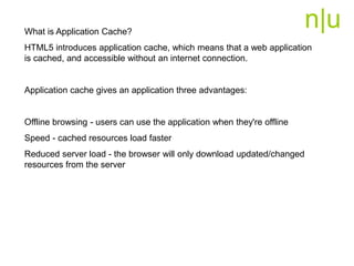 n|uWhat is Application Cache?
HTML5 introduces application cache, which means that a web application
is cached, and accessible without an internet connection.
Application cache gives an application three advantages:
Offline browsing - users can use the application when they're offline
Speed - cached resources load faster
Reduced server load - the browser will only download updated/changed
resources from the server
 