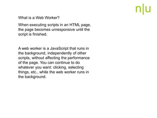 n|u
What is a Web Worker?
When executing scripts in an HTML page,
the page becomes unresponsive until the
script is finished.
A web worker is a JavaScript that runs in
the background, independently of other
scripts, without affecting the performance
of the page. You can continue to do
whatever you want: clicking, selecting
things, etc., while the web worker runs in
the background.
 
