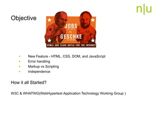 n|u
Objective
 New Feature - HTML, CSS, DOM, and JavaScript
 Error handling
 Markup vs Scripting
 Independence
How it all Started?
W3C & WHATWG(WebHypertext Application Technology Working Group )
 