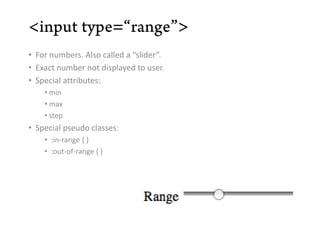 • For numbers. Also called a “slider”.
• Exact number not displayed to user.
• Special attributes:
    • min
    • max
    • step
• Special pseudo classes:
    • :in-range { }
    • :out-of-range { }
 