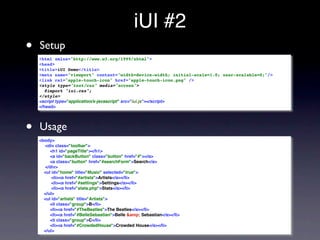 iUI #2
•   Setup
    <html xmlns="http://www.w3.org/1999/xhtml">
    <head>
    <title>iUI Demo</title>
    <meta name="viewport" content="width=device-width; initial-scale=1.0; user-scalable=0;"/>
    <link rel="apple-touch-icon" href="apple-touch-icon.png" />
    <style type="text/css" media="screen">
       @import "iui.css";
    </style>
    <script type="application/x-javascript" src="iui.js"></script>
    </head>




•   Usage
    <body>
      <div class="toolbar">
         <h1 id="pageTitle"></h1>
         <a id="backButton" class="button" href="#"></a>
         <a class="button" href="#searchForm">Search</a>
      </div>
      <ul id="home" title="Music" selected="true">
          <li><a href="#artists">Artists</a></li>
          <li><a href="#settings">Settings</a></li>
          <li><a href="stats.php">Stats</a></li>
      </ul>
      <ul id="artists" title="Artists">
         <li class="group">B</li>
         <li><a href="#TheBeatles">The Beatles</a></li>
         <li><a href="#BelleSebastian">Belle &amp; Sebastian</a></li>
         <li class="group">C</li>
         <li><a href="#CrowdedHouse">Crowded House</a></li>
      </ul>
 