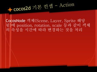- Action
   cocos 2d 기본 컨셉

CocosNode 객체(Scene, Layer, Sprite 해당
됨)에 position, rotation, scale 등과 같이 객체
의 속성을 시간에 따라 변경하는 것을 처리
 