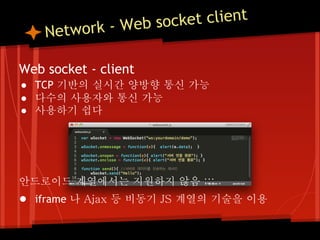 o rk - Web so cket client
    Netw

Web socket - client
● TCP 기반의 실시간 양방향 통신 가능
● 다수의 사용자와 통신 가능
● 사용하기 쉽다




안드로이드 계열에서는 지원하지 않음 ;;;
● iframe 나 Ajax 등 비동기 JS 계열의 기술을 이용
 