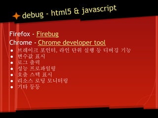 - html5 & javascript
     debug

Firefox - Firebug
Chrome - Chrome developer tool
●   브레이크 포인터, 라인 단위 실행 등 디버깅 기능
●   변수값 표시
●   로그 출력
●   성능 프로파일링
●   호출 스텍 표시
●   리소스 로딩 모니터링
●   기타 등등
 