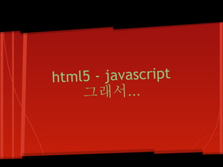 html5 - javascript
    그래서...
 