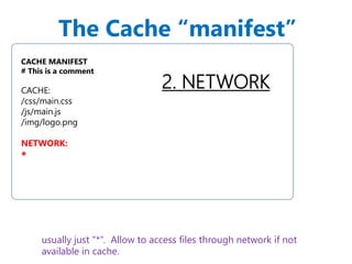 The Cache “manifest” 
2. NETWORK 
CACHE MANIFEST 
# This is a comment 
CACHE: 
/css/main.css 
/js/main.js 
/img/logo.png 
NETWORK: 
* 
usually just "*“. Allow to access files through network if not 
available in cache. 
 