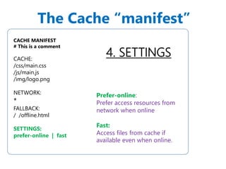 The Cache “manifest” 
4. SETTINGS 
CACHE MANIFEST 
# This is a comment 
CACHE: 
/css/main.css 
/js/main.js 
/img/logo.png 
NETWORK: 
* 
FALLBACK: 
/ /offline.html 
SETTINGS: 
prefer-online | fast 
Prefer-online: 
Prefer access resources from 
network when online 
Fast: 
Access files from cache if 
available even when online. 
 